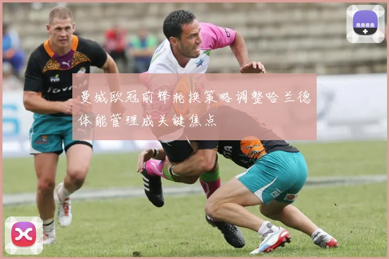 曼城欧冠前锋轮换策略调整哈兰德体能管理成关键焦点