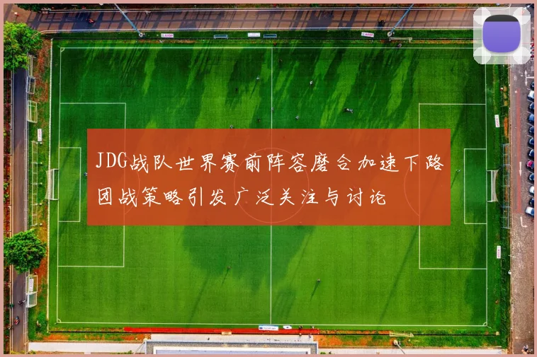JDG战队世界赛前阵容磨合加速下路团战策略引发广泛关注与讨论