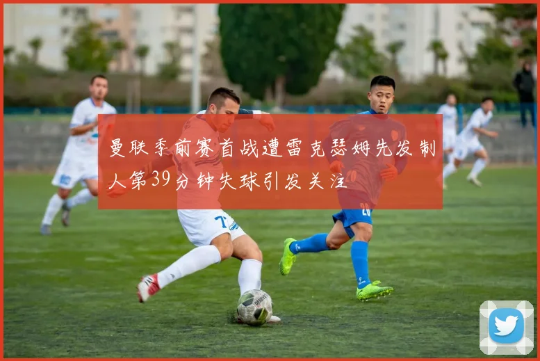 曼联季前赛首战遭雷克瑟姆先发制人第39分钟失球引发关注