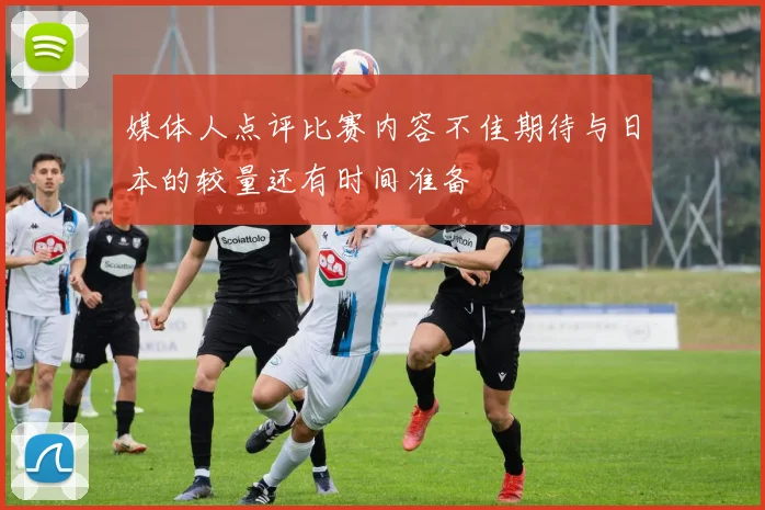 媒体人点评比赛内容不佳期待与日本的较量还有时间准备