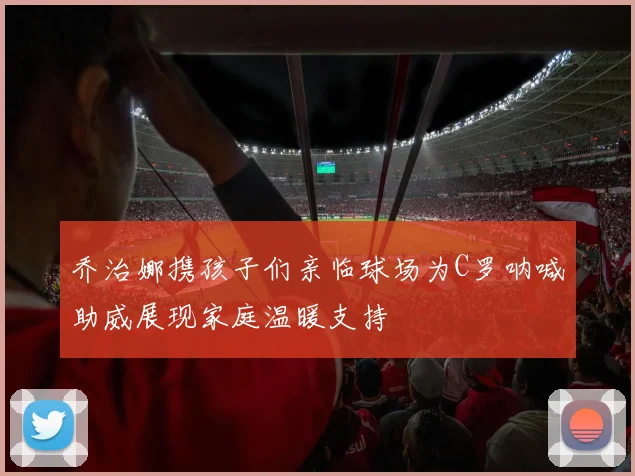 乔治娜携孩子们亲临球场为C罗呐喊助威展现家庭温暖支持