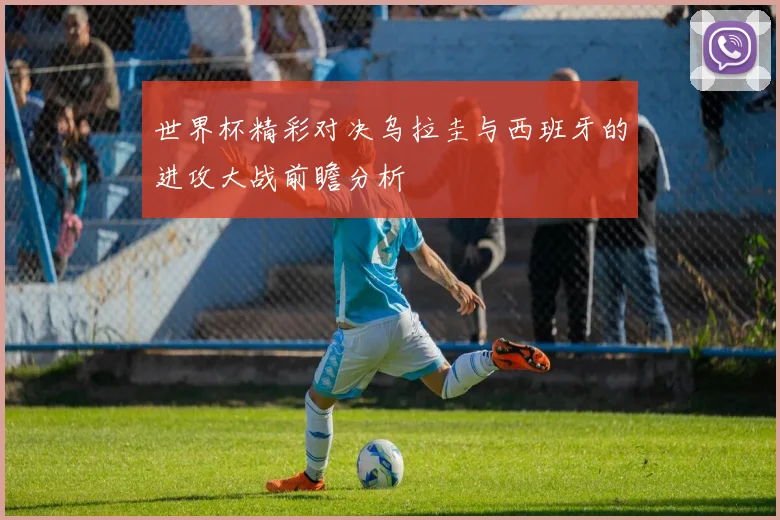 世界杯精彩对决乌拉圭与西班牙的进攻大战前瞻分析