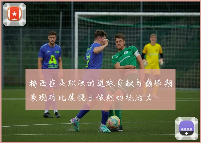 梅西在美职联的进球贡献与巅峰期表现对比展现出依然的统治力