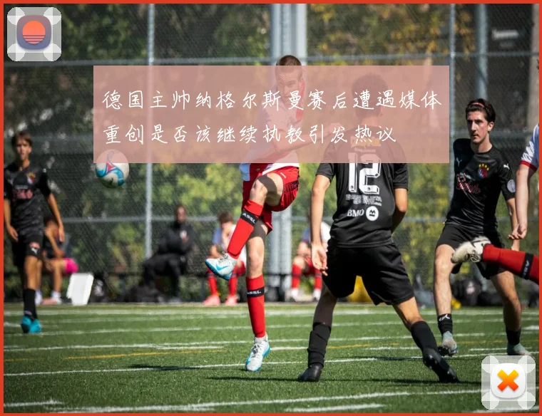 德国主帅纳格尔斯曼赛后遭遇媒体重创是否该继续执教引发热议