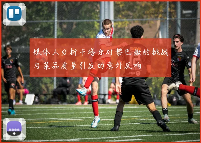 媒体人分析卡塔尔对黎巴嫩的挑战与菜品质量引发的意外反响